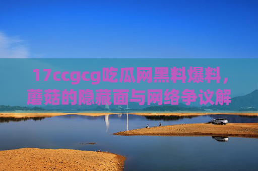 17ccgcg吃瓜网黑料爆料，蘑菇的隐藏面与网络争议解析