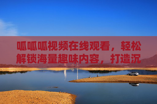 呱呱呱视频在线观看，轻松解锁海量趣味内容，打造沉浸式观影体验