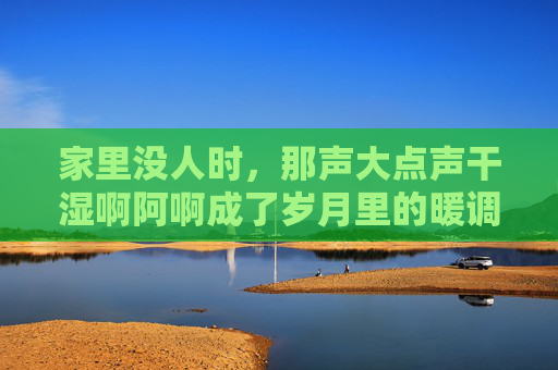 家里没人时，那声大点声干湿啊阿啊成了岁月里的暖调