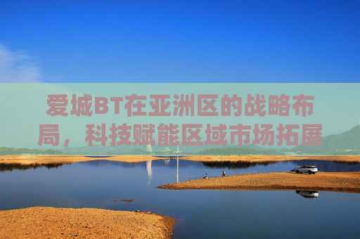 爱城BT在亚洲区的战略布局，科技赋能区域市场拓展与创新发展