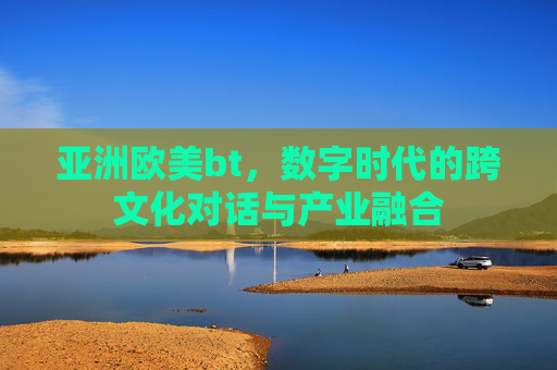 亚洲欧美bt，数字时代的跨文化对话与产业融合