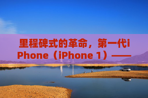 里程碑式的革命，第一代iPhone（iPhone 1）——智能手机时代的开启者与历史回响