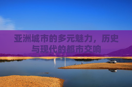 亚洲城市的多元魅力，历史与现代的都市交响