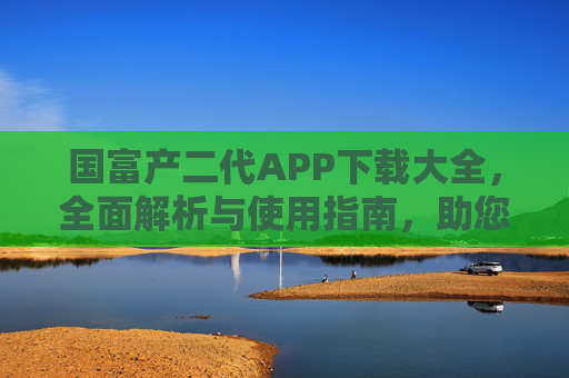国富产二代APP下载大全，全面解析与使用指南，助您轻松掌握财富管理新工具