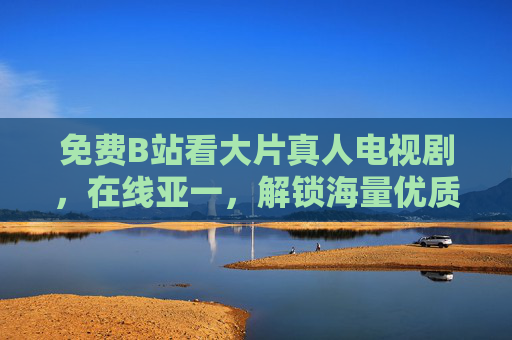 免费B站看大片真人电视剧，在线亚一，解锁海量优质剧集资源