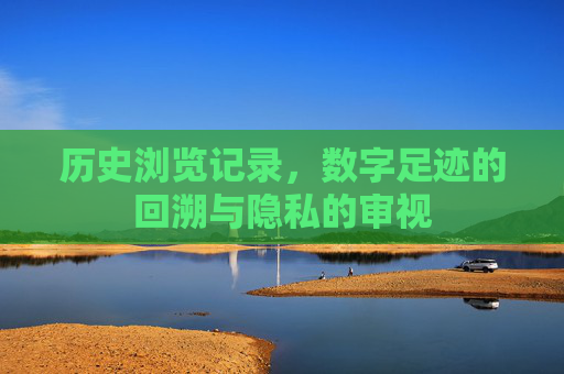 历史浏览记录，数字足迹的回溯与隐私的审视