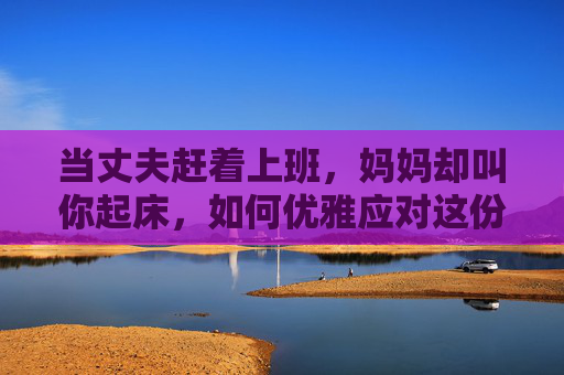 当丈夫赶着上班，妈妈却叫你起床，如何优雅应对这份甜蜜的烦恼？
