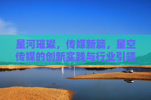 星河璀璨，传媒新篇，星空传媒的创新实践与行业引领之路