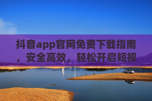 抖音app官网免费下载指南，安全高效，轻松开启短视频新体验