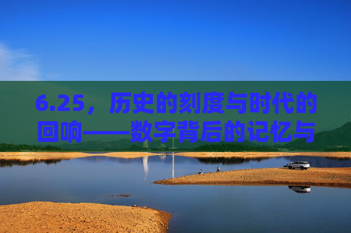 6.25，历史的刻度与时代的回响——数字背后的记忆与传承