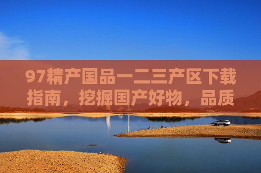 97精产国品一二三产区下载指南，挖掘国产好物，品质与溯源一网打尽