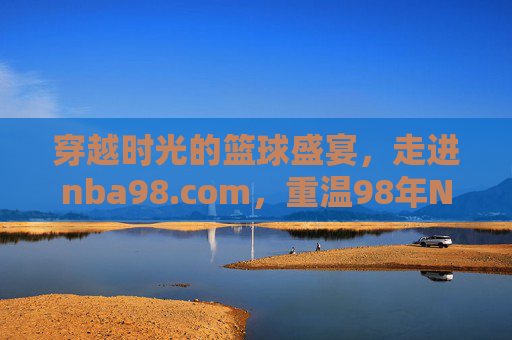 穿越时光的篮球盛宴，走进nba98.com，重温98年NBA的复古激情与经典传承