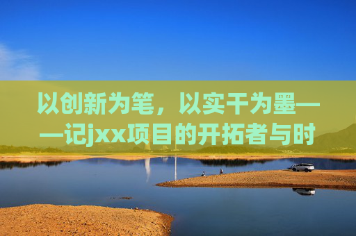 以创新为笔，以实干为墨——记jxx项目的开拓者与时代答卷