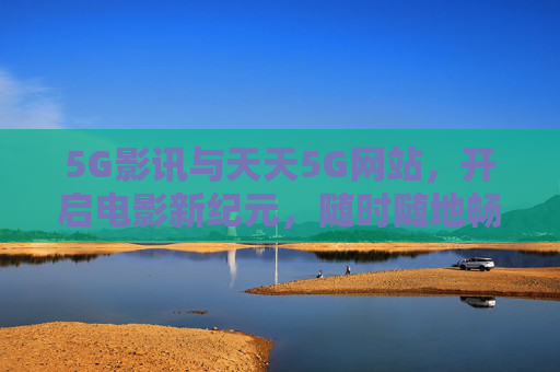 5G影讯与天天5G网站，开启电影新纪元，随时随地畅享高清盛宴