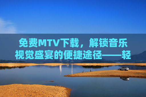 免费MTV下载，解锁音乐视觉盛宴的便捷途径——轻松保存喜爱歌曲的动态画面