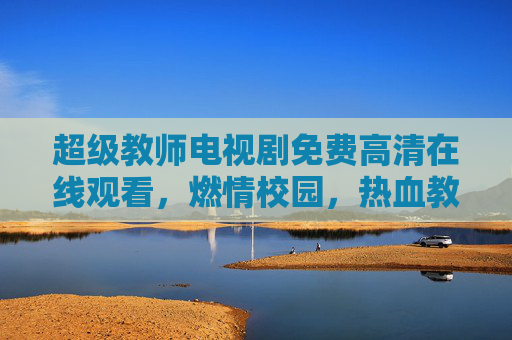 超级教师电视剧免费高清在线观看，燃情校园，热血教学，值得追看！