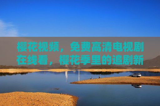樱花视频，免费高清电视剧在线看，樱花季里的追剧新体验