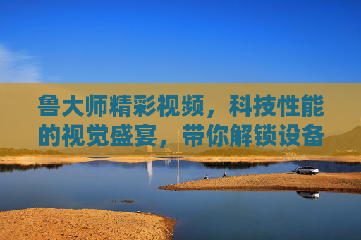 鲁大师精彩视频，科技性能的视觉盛宴，带你解锁设备新潜能