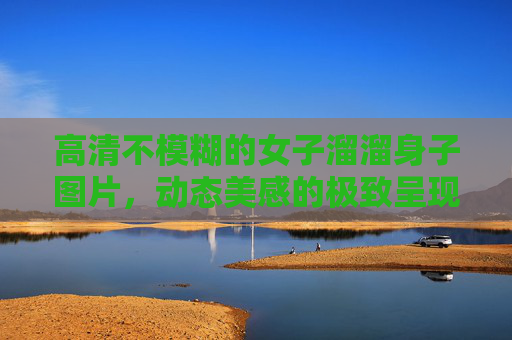 高清不模糊的女子溜溜身子图片，动态美感的极致呈现与细节刻画