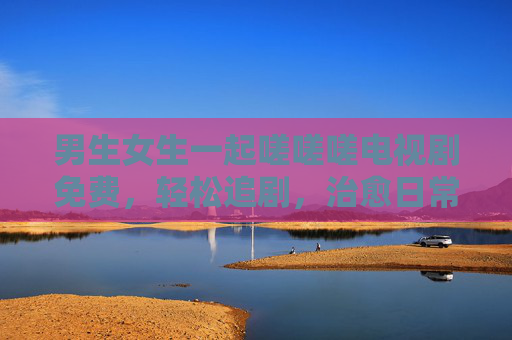 男生女生一起嗟嗟嗟电视剧免费，轻松追剧，治愈日常，免费看剧的快乐不等人！