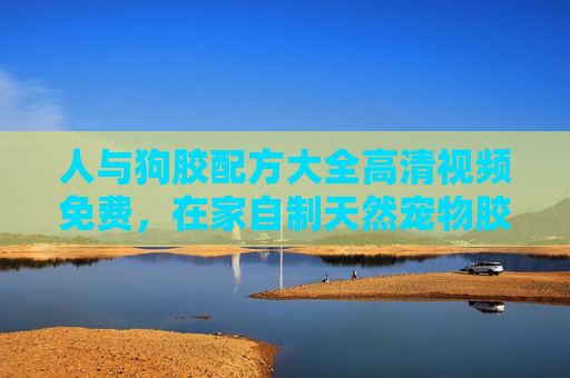 人与狗胶配方大全高清视频免费，在家自制天然宠物胶，让爱宠更健康！