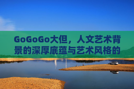 GoGoGo大但，人文艺术背景的深厚底蕴与艺术风格的多元分野