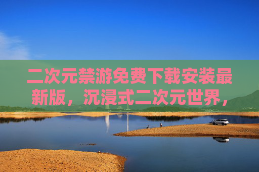 二次元禁游免费下载安装最新版，沉浸式二次元世界，一键畅玩不花钱！
