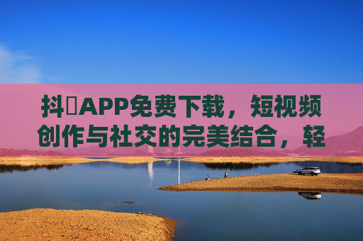 抖抈APP免费下载，短视频创作与社交的完美结合，轻松玩转数字生活