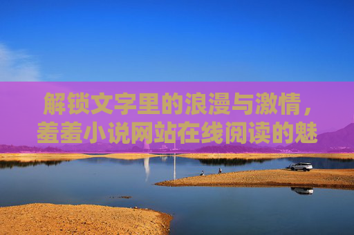 解锁文字里的浪漫与激情，羞羞小说网站在线阅读的魅力与选择指南