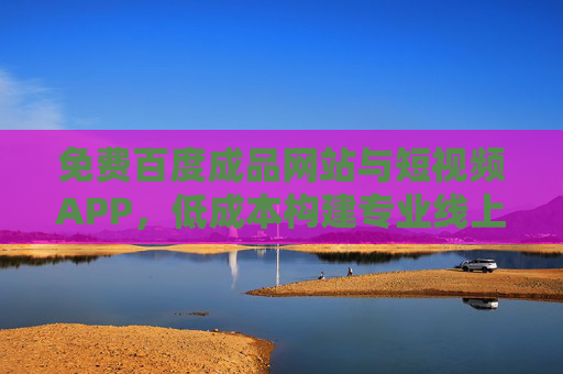 免费百度成品网站与短视频APP，低成本构建专业线上生态，助力企业快速拓展市场