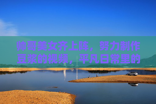 帅哥美女齐上阵，努力制作豆浆的视频，平凡日常里的温暖与坚持