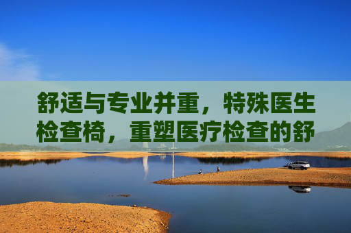 舒适与专业并重，特殊医生检查椅，重塑医疗检查的舒适体验