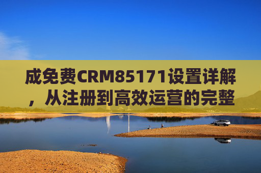 成免费CRM85171设置详解，从注册到高效运营的完整步骤