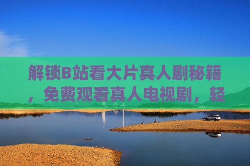 解锁B站看大片真人剧秘籍，免费观看真人电视剧，轻松get优质剧集资源
