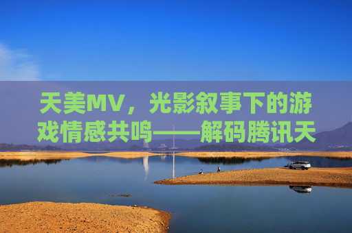 天美MV，光影叙事下的游戏情感共鸣——解码腾讯天美工作室群的电影级视觉创作