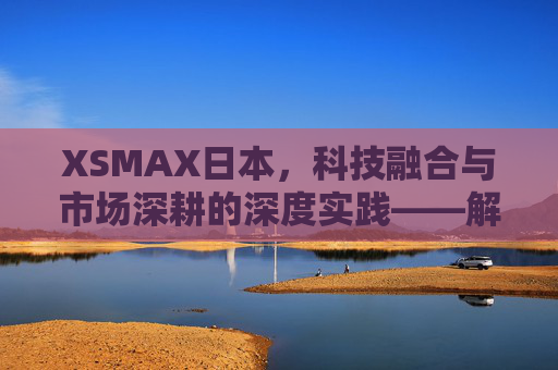 XSMAX日本，科技融合与市场深耕的深度实践——解码其在日本市场的成功密码