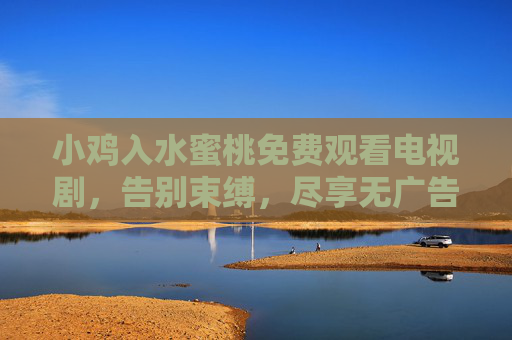 小鸡入水蜜桃免费观看电视剧，告别束缚，尽享无广告的观影盛宴