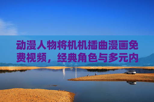 动漫人物将机机插曲漫画免费视频，经典角色与多元内容的精彩融合