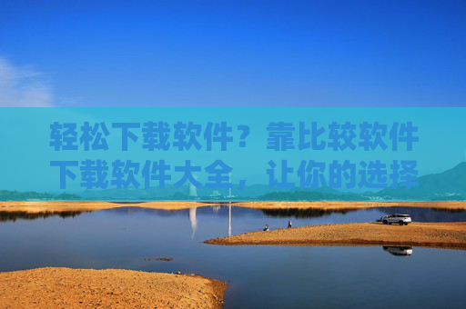 轻松下载软件？靠比较软件下载软件大全，让你的选择更明智！