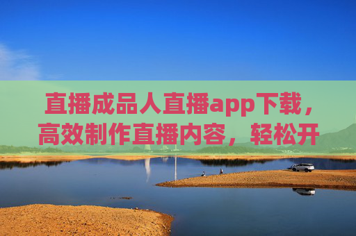 直播成品人直播app下载，高效制作直播内容，轻松开启赚钱新机遇
