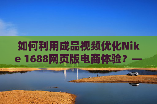 如何利用成品视频优化Nike 1688网页版电商体验？——视觉升级与转化提升的秘密