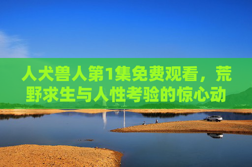 人犬兽人第1集免费观看，荒野求生与人性考验的惊心动魄开篇