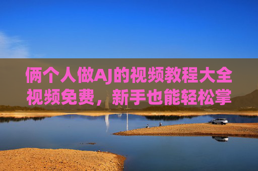 俩个人做AJ的视频教程大全视频免费，新手也能轻松掌握的完整制作指南