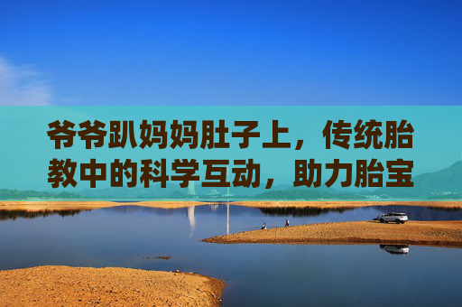 爷爷趴妈妈肚子上，传统胎教中的科学互动，助力胎宝宝健康成长