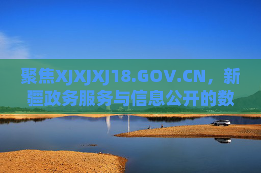 聚焦XJXJXJ18.GOV.CN，新疆政务服务与信息公开的数字桥梁