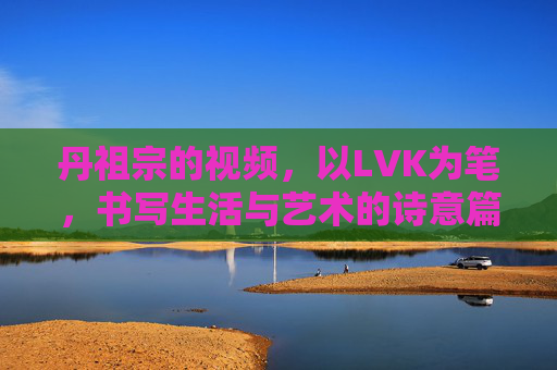 丹祖宗的视频，以LVK为笔，书写生活与艺术的诗意篇章