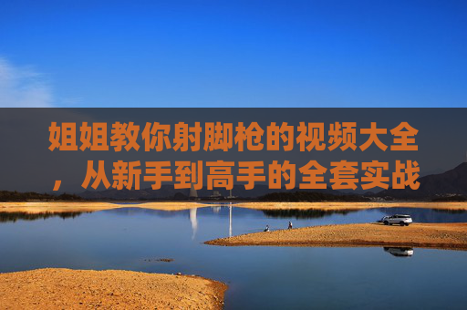 姐姐教你射脚枪的视频大全，从新手到高手的全套实战教程，让你轻松掌握射击技巧