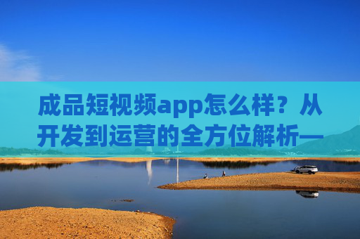 成品短视频app怎么样？从开发到运营的全方位解析——解构成品短视频应用的价值与挑战