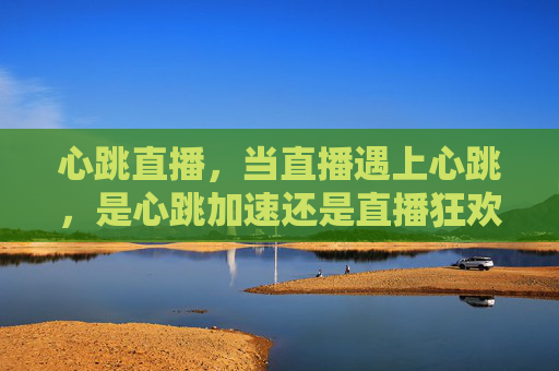 心跳直播，当直播遇上心跳，是心跳加速还是直播狂欢？