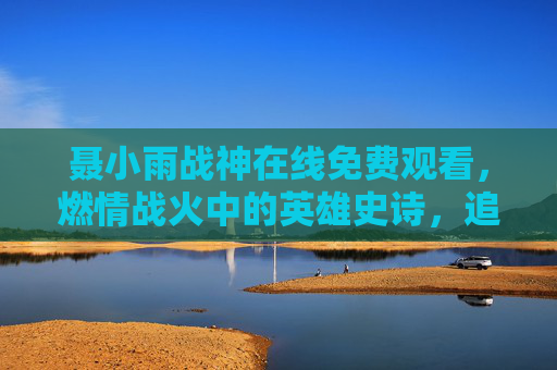 聂小雨战神在线免费观看，燃情战火中的英雄史诗，追更体验不落伍！